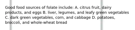 Good food sources of folate include: A. citrus fruit, dairy products, and eggs B. liver, legumes, and leafy green vegetables C. dark green vegetables, corn, and cabbage D. potatoes, broccoli, and whole-wheat bread