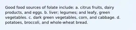 Good food sources of folate include: a. citrus fruits, dairy products, and eggs. b. liver; legumes; and leafy, green vegetables. c. dark green vegetables, corn, and cabbage. d. potatoes, broccoli, and whole-wheat bread.