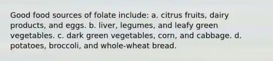 Good food sources of folate include: a. citrus fruits, dairy products, and eggs. b. liver, legumes, and leafy green vegetables. c. dark green vegetables, corn, and cabbage. d. potatoes, broccoli, and whole-wheat bread.