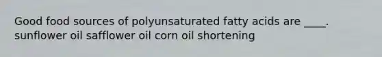 Good food sources of polyunsaturated fatty acids are ____. sunflower oil safflower oil corn oil shortening