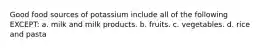 Good food sources of potassium include all of the following EXCEPT: a. milk and milk products. b. fruits. c. vegetables. d. rice and pasta