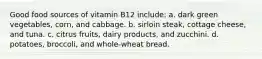 Good food sources of vitamin B12 include: a. dark green vegetables, corn, and cabbage. b. sirloin steak, cottage cheese, and tuna. c. citrus fruits, dairy products, and zucchini. d. potatoes, broccoli, and whole-wheat bread.