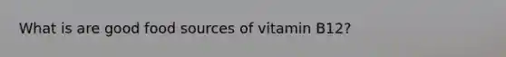 What is are good food sources of vitamin B12?