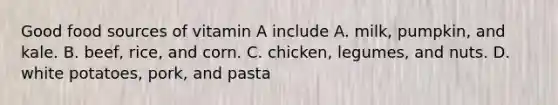 Good food sources of vitamin A include A. milk, pumpkin, and kale. B. beef, rice, and corn. C. chicken, legumes, and nuts. D. white potatoes, pork, and pasta