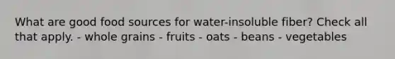 What are good food sources for water-insoluble fiber? Check all that apply. - whole grains - fruits - oats - beans - vegetables