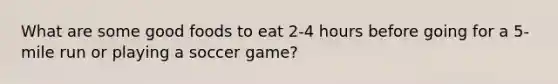 What are some good foods to eat 2-4 hours before going for a 5-mile run or playing a soccer game?