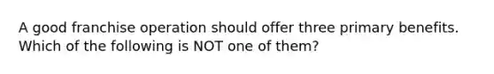 A good franchise operation should offer three primary benefits. Which of the following is NOT one of them?