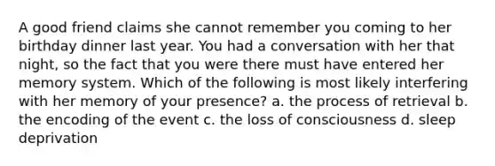 A good friend claims she cannot remember you coming to her birthday dinner last year. You had a conversation with her that night, so the fact that you were there must have entered her memory system. Which of the following is most likely interfering with her memory of your presence? a. the process of retrieval b. the encoding of the event c. the loss of consciousness d. sleep deprivation