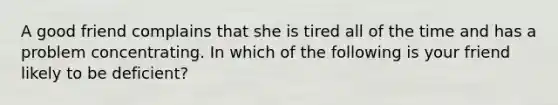 A good friend complains that she is tired all of the time and has a problem concentrating. In which of the following is your friend likely to be deficient?