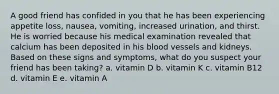 A good friend has confided in you that he has been experiencing appetite loss, nausea, vomiting, increased urination, and thirst. He is worried because his medical examination revealed that calcium has been deposited in his blood vessels and kidneys. Based on these signs and symptoms, what do you suspect your friend has been taking? a. vitamin D b. vitamin K c. vitamin B12 d. vitamin E e. vitamin A