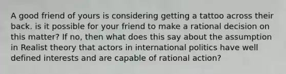 A good friend of yours is considering getting a tattoo across their back. is it possible for your friend to make a rational decision on this matter? If no, then what does this say about the assumption in Realist theory that actors in international politics have well defined interests and are capable of rational action?