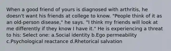 When a good friend of yours is diagnosed with arthritis, he doesn't want his friends at college to know. "People think of it as an old-person disease," he says. "I think my friends will look at me differently if they know I have it." He is experiencing a threat to his: Select one: a.Social identity b.Ego permeability c.Psychological reactance d.Rhetorical salvation