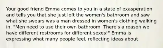 Your good friend Emma comes to you in a state of exasperation and tells you that she just left the women's bathroom and saw what she swears was a man dressed in women's clothing walking in. "Men need to use their own bathroom. There's a reason we have different restrooms for different sexes!" Emma is expressing what many people feel, reflecting ideas about