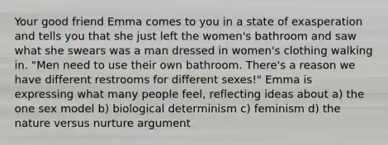 Your good friend Emma comes to you in a state of exasperation and tells you that she just left the women's bathroom and saw what she swears was a man dressed in women's clothing walking in. "Men need to use their own bathroom. There's a reason we have different restrooms for different sexes!" Emma is expressing what many people feel, reflecting ideas about a) the one sex model b) biological determinism c) feminism d) the nature versus nurture argument