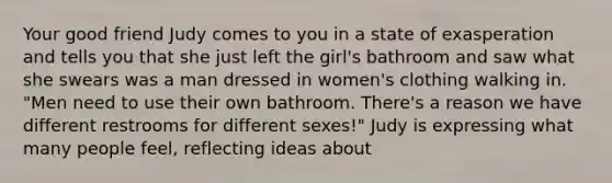 Your good friend Judy comes to you in a state of exasperation and tells you that she just left the girl's bathroom and saw what she swears was a man dressed in women's clothing walking in. "Men need to use their own bathroom. There's a reason we have different restrooms for different sexes!" Judy is expressing what many people feel, reflecting ideas about