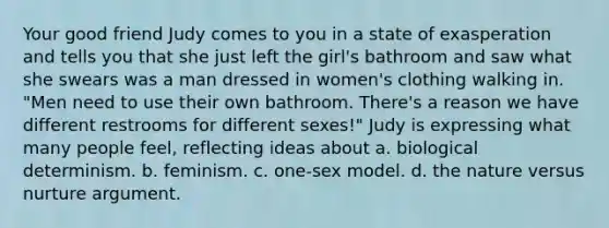 Your good friend Judy comes to you in a state of exasperation and tells you that she just left the girl's bathroom and saw what she swears was a man dressed in women's clothing walking in. "Men need to use their own bathroom. There's a reason we have different restrooms for different sexes!" Judy is expressing what many people feel, reflecting ideas about a. biological determinism. b. feminism. c. one-sex model. d. the nature versus nurture argument.