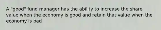 A "good" fund manager has the ability to increase the share value when the economy is good and retain that value when the economy is bad