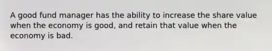 A good fund manager has the ability to increase the share value when the economy is good, and retain that value when the economy is bad.