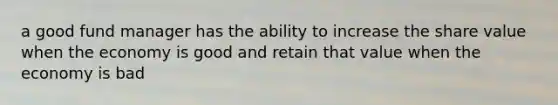 a good fund manager has the ability to increase the share value when the economy is good and retain that value when the economy is bad