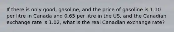 If there is only good, gasoline, and the price of gasoline is 1.10 per litre in Canada and 0.65 per litre in the US, and the Canadian exchange rate is 1.02, what is the real Canadian exchange rate?