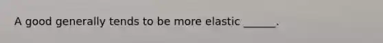 A good generally tends to be more elastic ______.