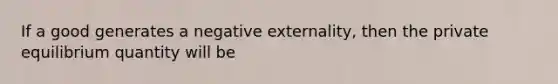 If a good generates a negative externality, then the private equilibrium quantity will be