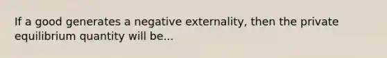 If a good generates a negative externality, then the private equilibrium quantity will be...