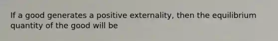 If a good generates a positive externality, then the equilibrium quantity of the good will be