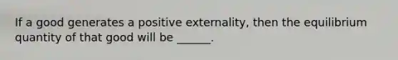 If a good generates a positive externality, then the equilibrium quantity of that good will be ______.