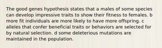 The good genes hypothesis states that a males of some species can develop impressive traits to show their fitness to females. b more fit individuals are more likely to have more offspring. c alleles that confer beneficial traits or behaviors are selected for by natural selection. d some deleterious mutations are maintained in the population.