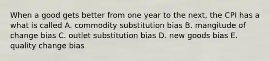 When a good gets better from one year to the next, the CPI has a what is called A. commodity substitution bias B. mangitude of change bias C. outlet substitution bias D. new goods bias E. quality change bias