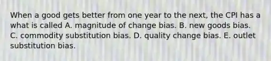 When a good gets better from one year to the​ next, the CPI has a what is called A. magnitude of change bias. B. new goods bias. C. commodity substitution bias. D. quality change bias. E. outlet substitution bias.