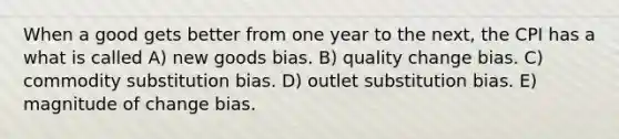 When a good gets better from one year to the next, the CPI has a what is called A) new goods bias. B) quality change bias. C) commodity substitution bias. D) outlet substitution bias. E) magnitude of change bias.