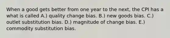 When a good gets better from one year to the​ next, the CPI has a what is called A.) quality change bias. B.) new goods bias. C.) outlet substitution bias. D.) magnitude of change bias. E.) commodity substitution bias.