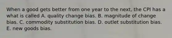 When a good gets better from one year to the​ next, the CPI has a what is called A. quality change bias. B. magnitude of change bias. C. commodity substitution bias. D. outlet substitution bias. E. new goods bias.