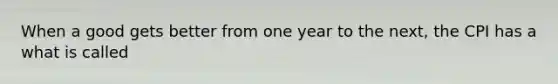 When a good gets better from one year to the​ next, the CPI has a what is called