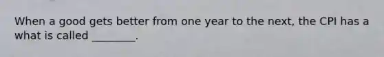 When a good gets better from one year to the next, the CPI has a what is called ________.