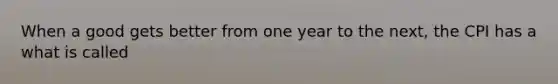 When a good gets better from one year to the next, the CPI has a what is called