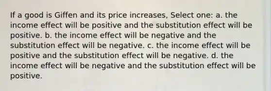 If a good is Giffen and its price increases, Select one: a. the income effect will be positive and the substitution effect will be positive. b. the income effect will be negative and the substitution effect will be negative. c. the income effect will be positive and the substitution effect will be negative. d. the income effect will be negative and the substitution effect will be positive.