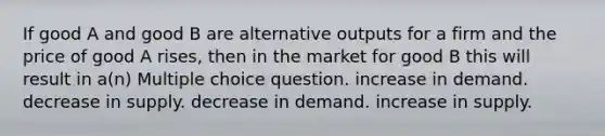 If good A and good B are alternative outputs for a firm and the price of good A rises, then in the market for good B this will result in a(n) Multiple choice question. increase in demand. decrease in supply. decrease in demand. increase in supply.