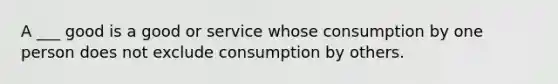 A ___ good is a good or service whose consumption by one person does not exclude consumption by others.