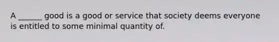 A ______ good is a good or service that society deems everyone is entitled to some minimal quantity of.