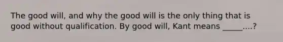 The good will, and why the good will is the only thing that is good without qualification. By good will, Kant means _____....?