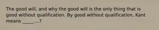 The good will, and why the good will is the only thing that is good without qualification. By good without qualification, Kant means _____....?