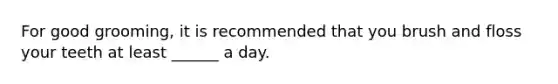 For good grooming, it is recommended that you brush and floss your teeth at least ______ a day.