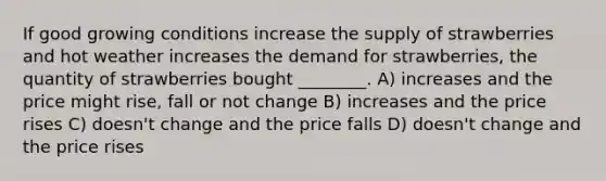 If good growing conditions increase the supply of strawberries and hot weather increases the demand for strawberries, the quantity of strawberries bought ________. A) increases and the price might rise, fall or not change B) increases and the price rises C) doesn't change and the price falls D) doesn't change and the price rises