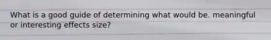 What is a good guide of determining what would be. meaningful or interesting effects size?