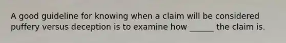 A good guideline for knowing when a claim will be considered puffery versus deception is to examine how ______ the claim is.