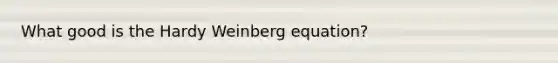 What good is the Hardy Weinberg equation?