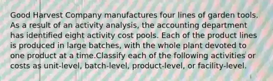 Good Harvest Company manufactures four lines of garden tools. As a result of an activity analysis, the accounting department has identified eight activity cost pools. Each of the product lines is produced in large batches, with the whole plant devoted to one product at a time.Classify each of the following activities or costs as unit-level, batch-level, product-level, or facility-level.